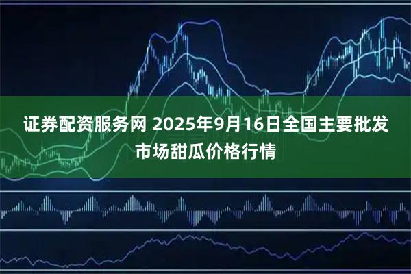 证券配资服务网 2025年9月16日全国主要批发市场甜瓜价格行情