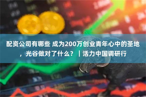 配资公司有哪些 成为200万创业青年心中的圣地，光谷做对了什么？｜活力中国调研行