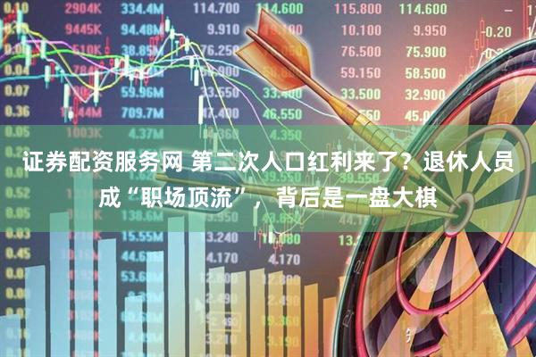 证券配资服务网 第二次人口红利来了？退休人员成“职场顶流”，背后是一盘大棋