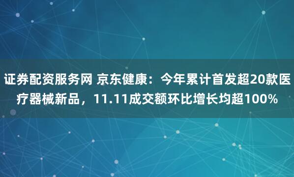 证券配资服务网 京东健康：今年累计首发超20款医疗器械新品，11.11成交额环比增长均超100%