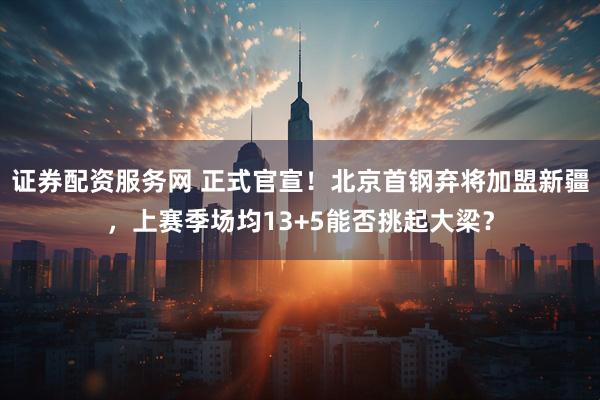 证券配资服务网 正式官宣！北京首钢弃将加盟新疆，上赛季场均13+5能否挑起大梁？