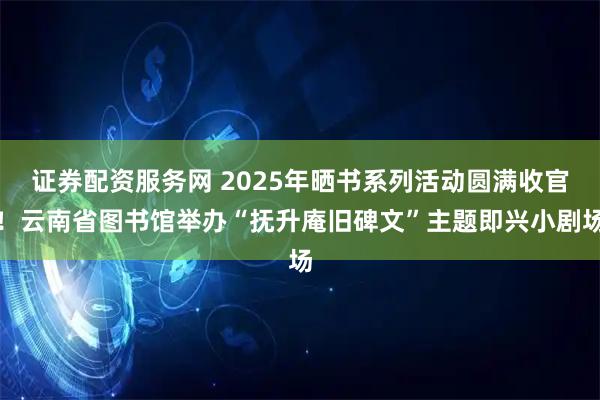证券配资服务网 2025年晒书系列活动圆满收官!云南省图书馆举办“抚升庵旧碑文”主题即兴小剧场