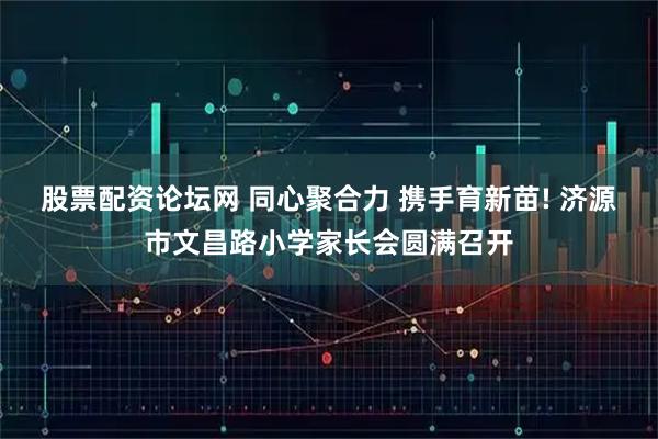 股票配资论坛网 同心聚合力 携手育新苗! 济源市文昌路小学家长会圆满召开