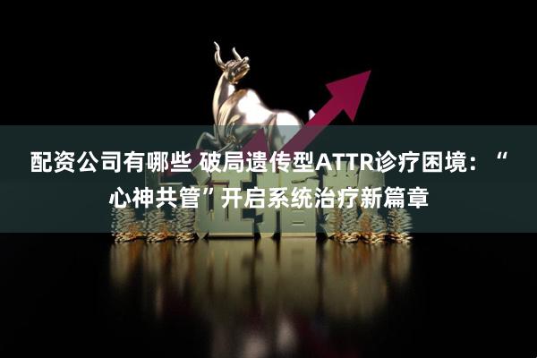 配资公司有哪些 破局遗传型ATTR诊疗困境:“心神共管”开启系统治疗新篇章
