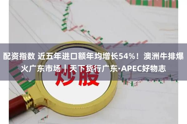 配资指数 近五年进口额年均增长54%!澳洲牛排爆火广东市场|天下货行广东·APEC好物志