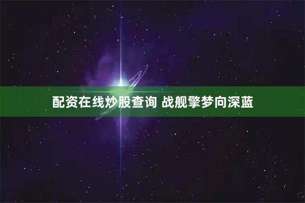 配资在线炒股查询 战舰擎梦向深蓝