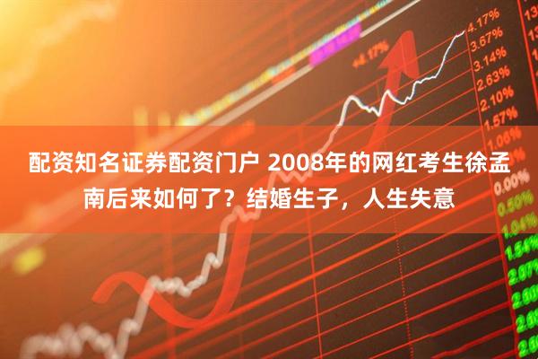 配资知名证券配资门户 2008年的网红考生徐孟南后来如何了?结婚生子,人生失意