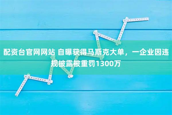 配资台官网网站 自曝获得马斯克大单，一企业因违规披露被重罚1300万