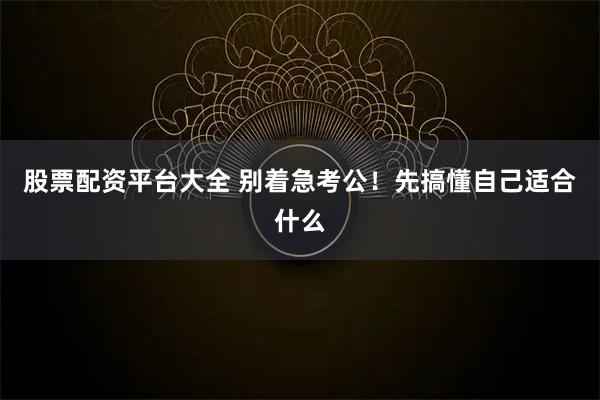股票配资平台大全 别着急考公！先搞懂自己适合什么