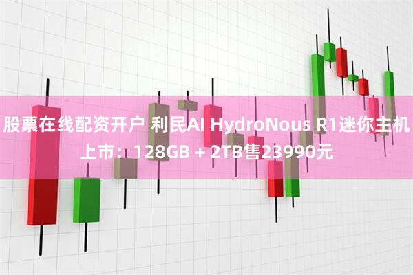 股票在线配资开户 利民AI HydroNous R1迷你主机上市：128GB + 2TB售23990元