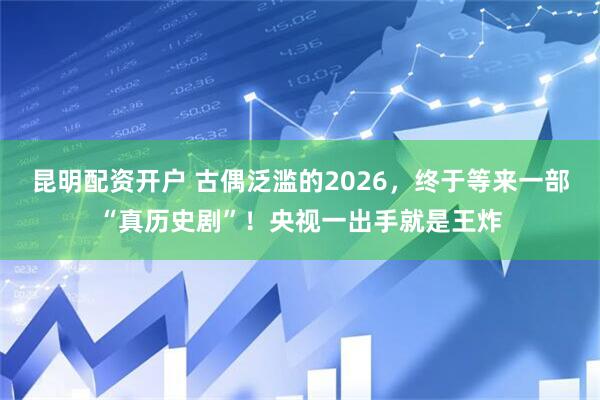 昆明配资开户 古偶泛滥的2026，终于等来一部“真历史剧”！央视一出手就是王炸